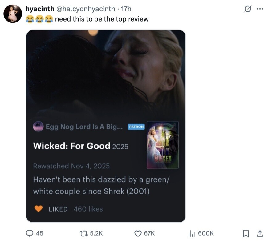 hyacinth @halcyonhyacinth - 17h s ... need this to be the top review Egg Nog Lord Is A Big... PATRON Wicked: For Good 2025 DARKED Rewatched Nov 4, 2025 Haven't been this dazzled by a green/ white couple since Shrek (2001) LIKED 460 likes 45 5.2K 67K del 600K 