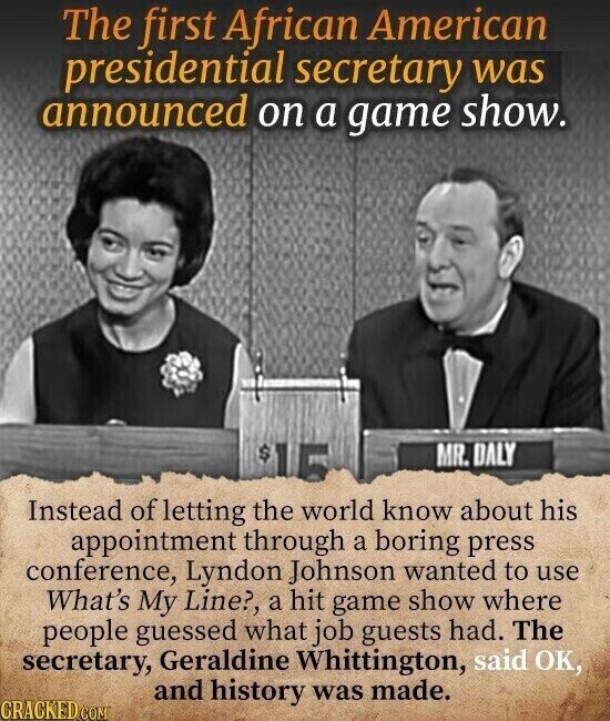 The first African American presidential secretary was announced on a game show. $ MR. DALY Instead of letting the world know about his appointment through a boring press conference, Lyndon Johnson wanted to use What's My Line?, a hit game show where people guessed what job guests had. The secretary, Geraldine Whittington, said OK, and history was made. CRACKED.COM