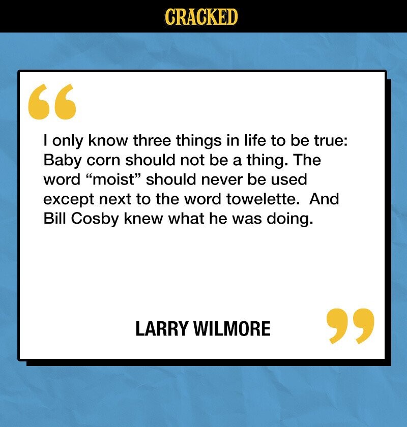 CRACKED I only know three things in life to be true: Baby corn should not be a thing. The word moist should never be used except next to the word towelette. And Bill Cosby knew what he was doing. LARRY WILMORE 