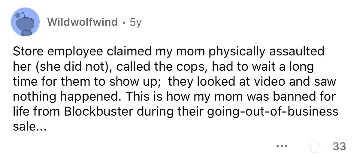 Wildwolfwind . 5y Store employee claimed my mom physically assaulted her (she did not), called the cops, had to wait a long time for them to show up; they looked at video and saw nothing happened. This is how my mom was banned for life from Blockbuster during their going-out-of-business sale... ... 33