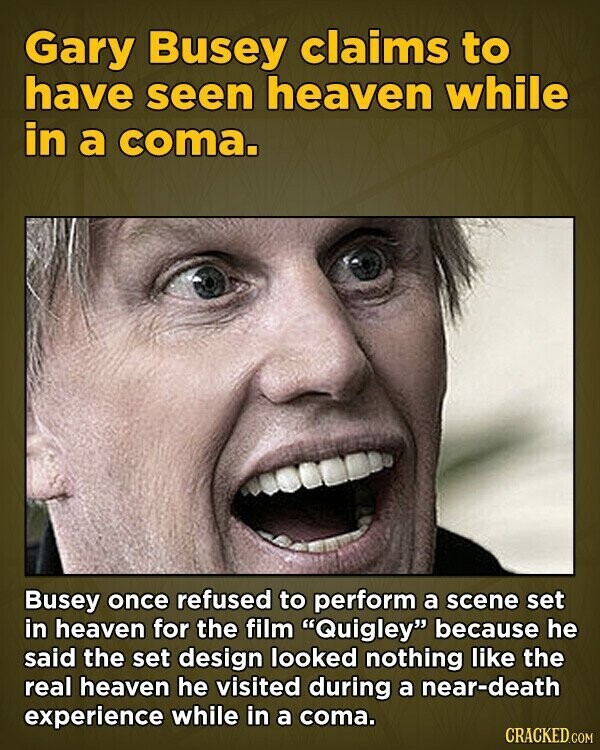 Gary Busey claims to have seen heaven while in a coma. Busey once refused to perform a scene set in heaven for the film Quigley because he said the set design looked nothing like the real heaven he visited during a near-death experience while in a coma. CRACKED.COM