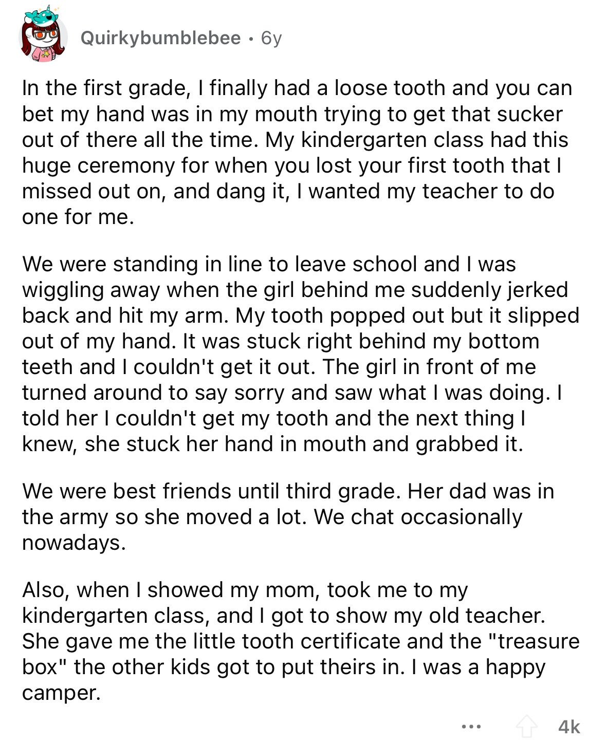 Quirkybumblebee 6y In the first grade, I finally had a loose tooth and you can bet my hand was in my mouth trying to get that sucker out of there all the time. My kindergarten class had this huge ceremony for when you lost your first tooth that I missed out on, and dang it, I wanted my teacher to do one for me. We were standing in line to leave school and I was wiggling away when the girl behind me suddenly jerked back and hit my arm. My tooth popped out but it slipped out of my hand.
