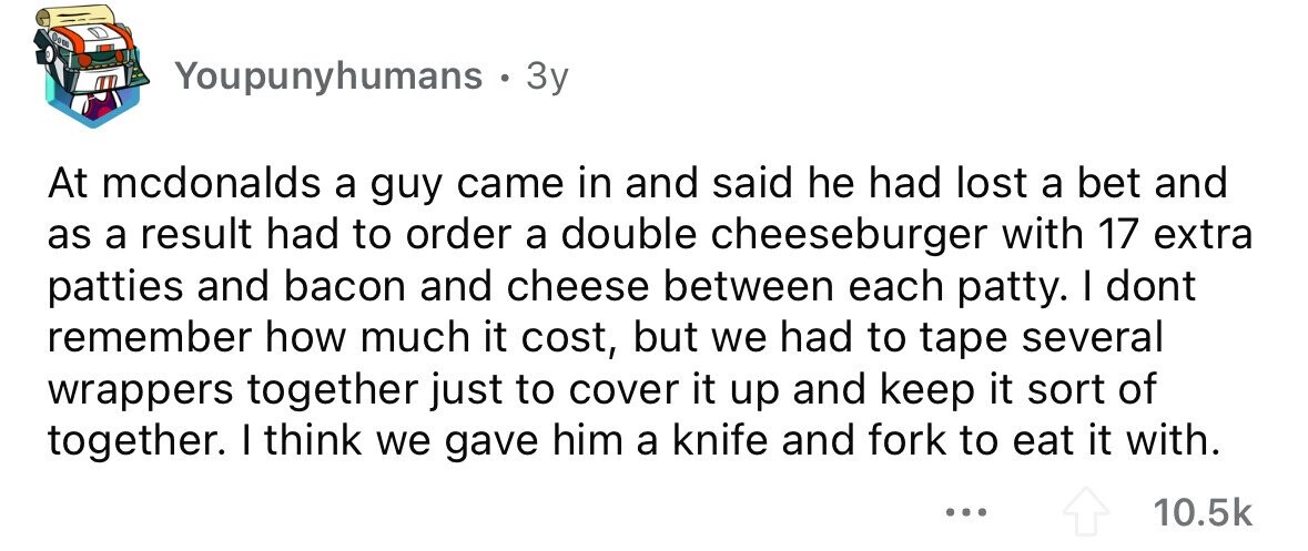 Youpunyhumans . 3y At mcdonalds a guy came in and said he had lost a bet and as a result had to order a double cheeseburger with 17 extra patties and bacon and cheese between each patty. I dont remember how much it cost, but we had to tape several wrappers together just to cover it up and keep it sort of together. I think we gave him a knife and fork to eat it with. ... 10.5k