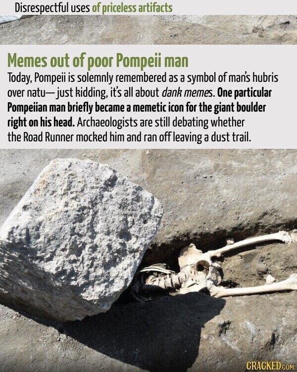 Disrespectful uses of priceless artifacts Memes out of poor Pompeii man Today, Pompeii is solemnly remembered as a symbol of man's hubris over natu-just kidding, it's all about dank memes. One particular Pompeiian man briefly became a memetic icon for the giant boulder right on his head. Archaeologists are still debating whether the Road Runner mocked him and ran off leaving a dust trail. CRACKED.COM