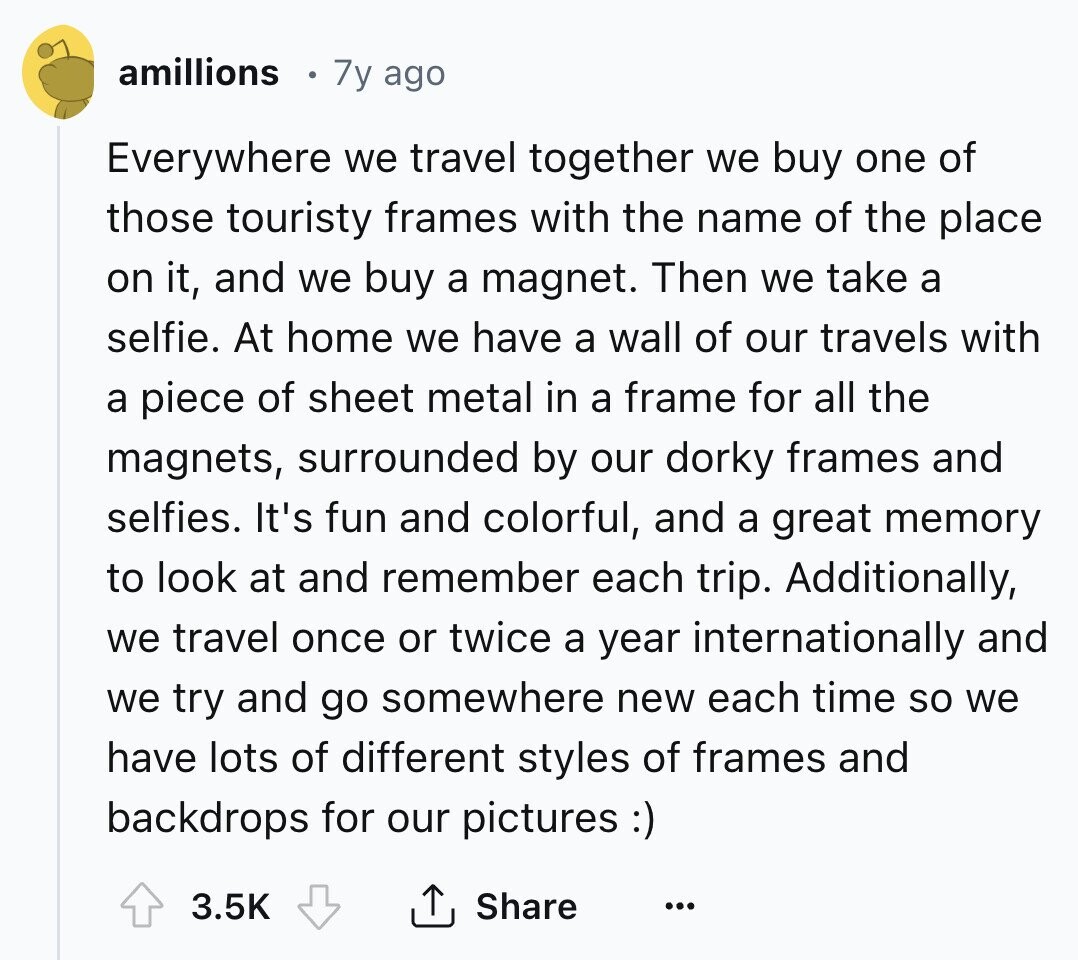 amillions 7y ago Everywhere we travel together we buy one of those touristy frames with the name of the place on it, and we buy a magnet. Then we take a selfie. At home we have a wall of our travels with a piece of sheet metal in a frame for all the magnets, surrounded by our dorky frames and selfies. It's fun and colorful, and a great memory to look at and remember each trip. Additionally, we travel once or twice a year internationally and we try and go somewhere new each time so we have lots of different