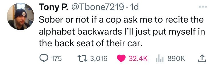 Tony P. @Tbone7219.1 1d ... Sober or not if a cop ask me to recite the alphabet backwards l'll just put myself in the back seat of their car. 175 3,016 32.4K 890K 