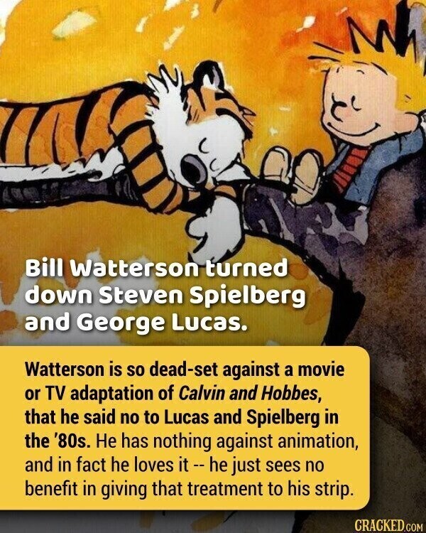 Bill Watterson turned down Steven Spielberg and George Lucas. Watterson is so dead-set against a movie or TV adaptation of Calvin and Hobbes, that he said no to Lucas and Spielberg in the '80s. Не has nothing against animation, and in fact he loves it - he just sees no benefit in giving that treatment to his strip. CRACKED.COM