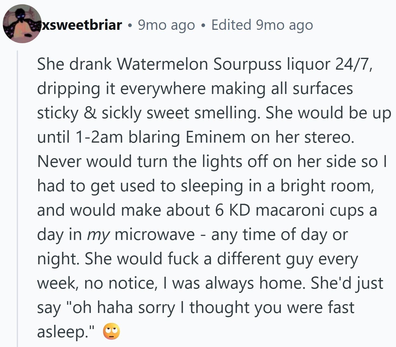 xsweetbriar 9mo ago Edited 9mo ago She drank Watermelon Sourpuss liquor 24/7, dripping it everywhere making all surfaces sticky & sickly sweet smelling. She would be up until 1-2am blaring Eminem on her stereo. Never would turn the lights off on her side so I had to get used to sleeping in a bright room, and would make about 6 KD macaroni cups a day in my microwave - any time of day or night. She would fuck a different guy every week, no notice, I was always home. She'd just say oh haha sorry I thought you were fast asleep.
