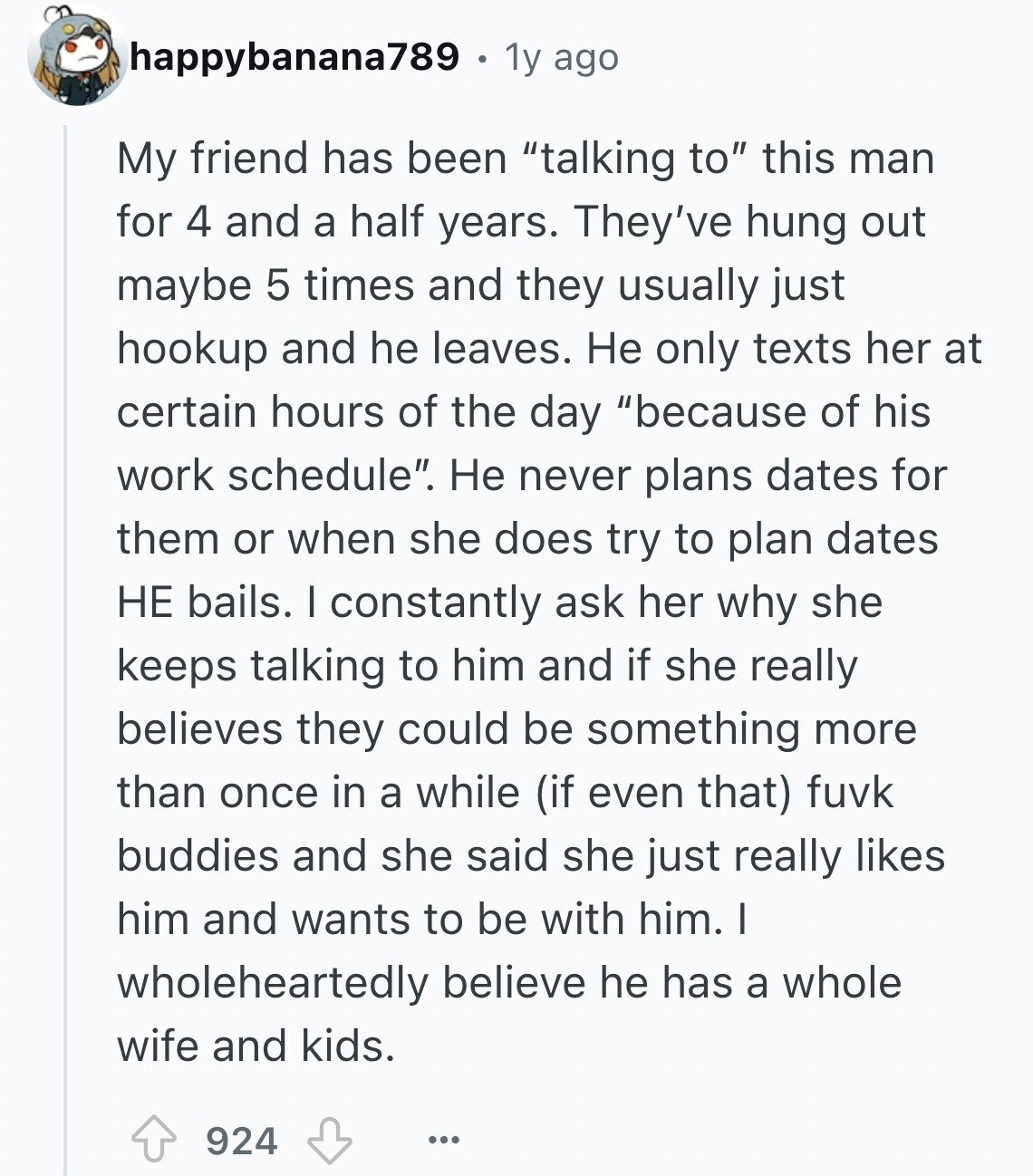 happybanana789 1y ago My friend has been talking to this man for 4 and a half years. They've hung out maybe 5 times and they usually just hookup and he leaves. Не only texts her at certain hours of the day because of his work schedule. Не never plans dates for them or when she does try to plan dates НЕ bails. I constantly ask her why she keeps talking to him and if she really believes they could be something more than once in a while (if even that) fuvk buddies and she said she just really likes him