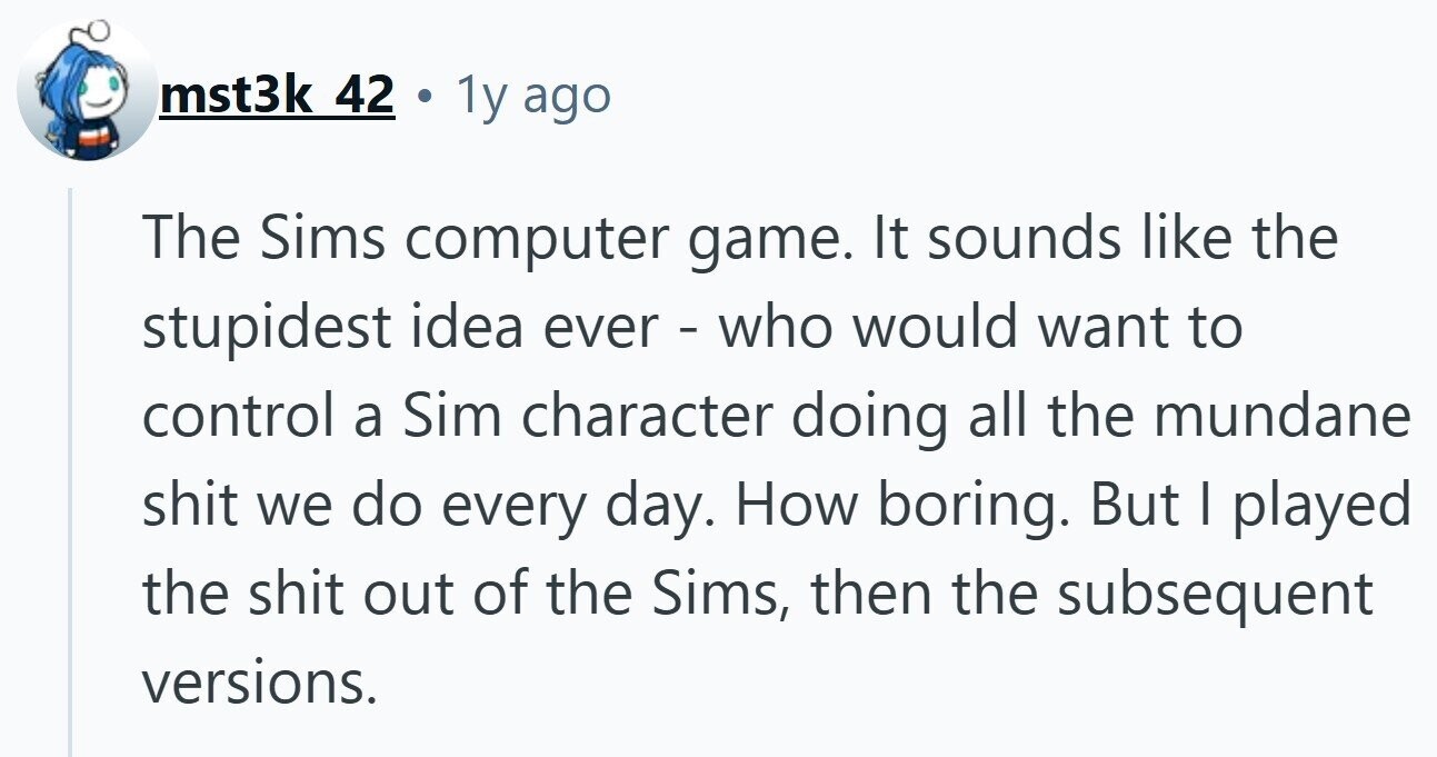 mst3k 42 C 1y ago The Sims computer game. It sounds like the stupidest idea ever - who would want to control a Sim character doing all the mundane shit we do every day. How boring. But | played the shit out of the Sims, then the subsequent versions.