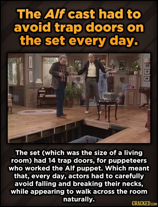 The Alf cast had to avoid trap doors on the set every day. The set (which was the size of a living room) had 14 trap doors, for puppeteers who worked the Alf puppet. Which meant that, every day, actors had to carefully avoid falling and breaking their necks, while appearing to walk across the room naturally. CRACKED.COM