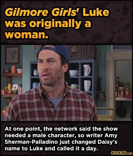 Gilmore Girls' Luke was originally a woman. At one point, the network said the show needed a male character, so writer Amy Sherman-Palladino just changed Daisy's name to Luke and called it a day. CRACKED.COM