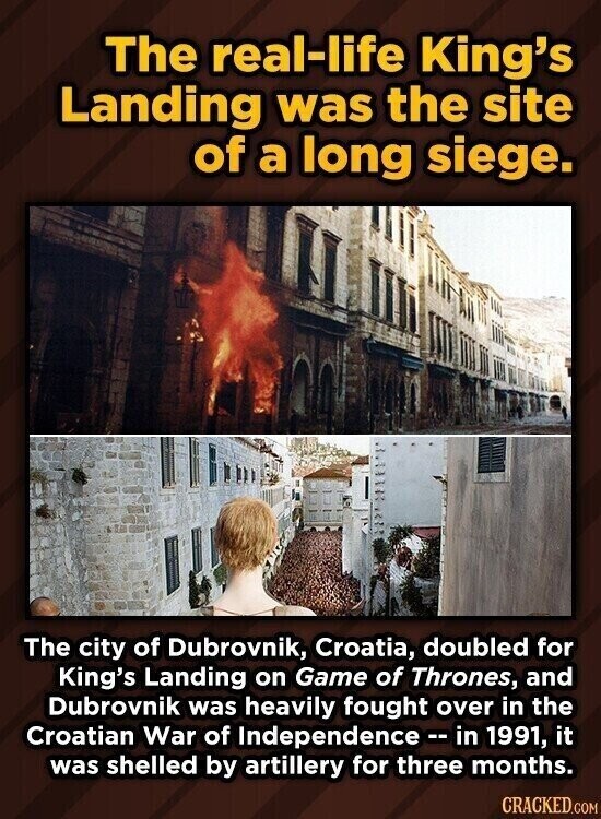 The real-life King's Landing was the site of a long siege. The city of Dubrovnik, Croatia, doubled for King's Landing on Game of Thrones, and Dubrovnik was heavily fought over in the Croatian War of Independence -- in 1991, it was shelled by artillery for three months. CRACKED.COM