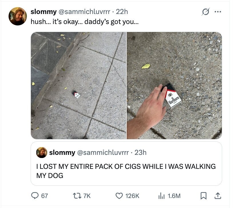 slommy @sammichluvrrr. 22h O ... hush... it's okay... daddy's got you... Marlburn - slommy @sammichluvrrr. 23h LOST MY ENTIRE PACK OF CIGS WHILE I WAS WALKING MY DOG 67 7K 126K 1.6M