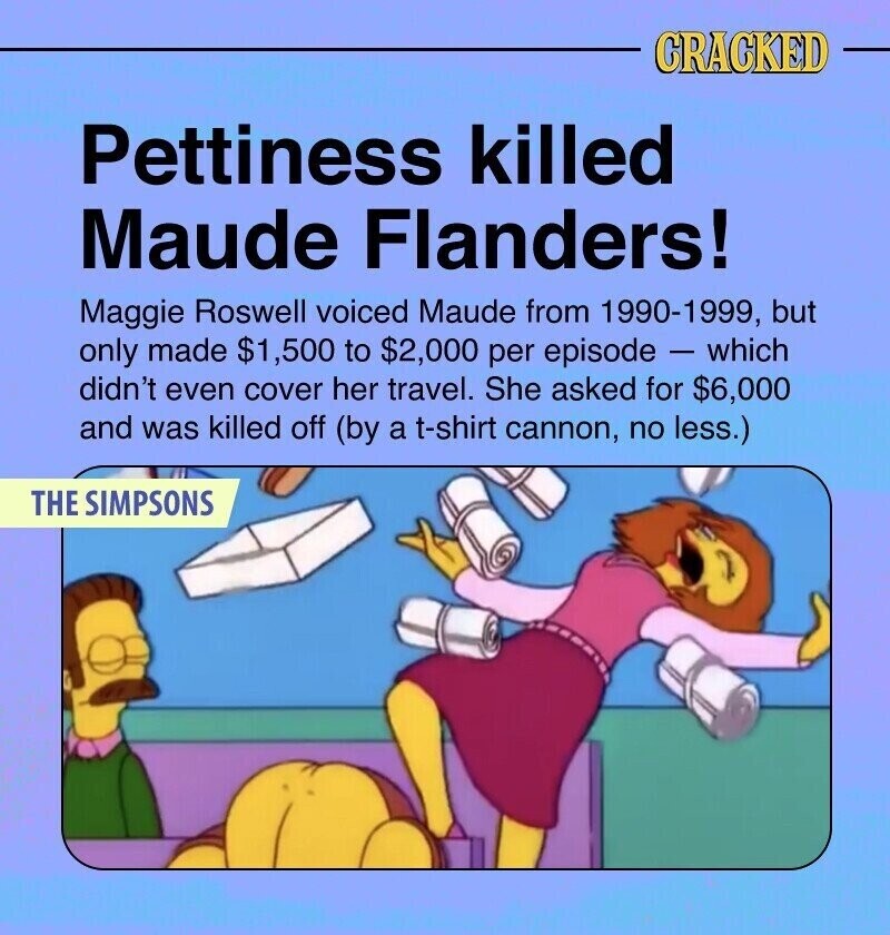 CRACKED Pettiness killed Maude Flanders! Maggie Roswell voiced Maude from 1990-1999, but only made $1,500 to $2,000 per episode - which didn't even cover her travel. She asked for $6,000 and was killed off (by a t-shirt cannon, no less.) THE SIMPSONS