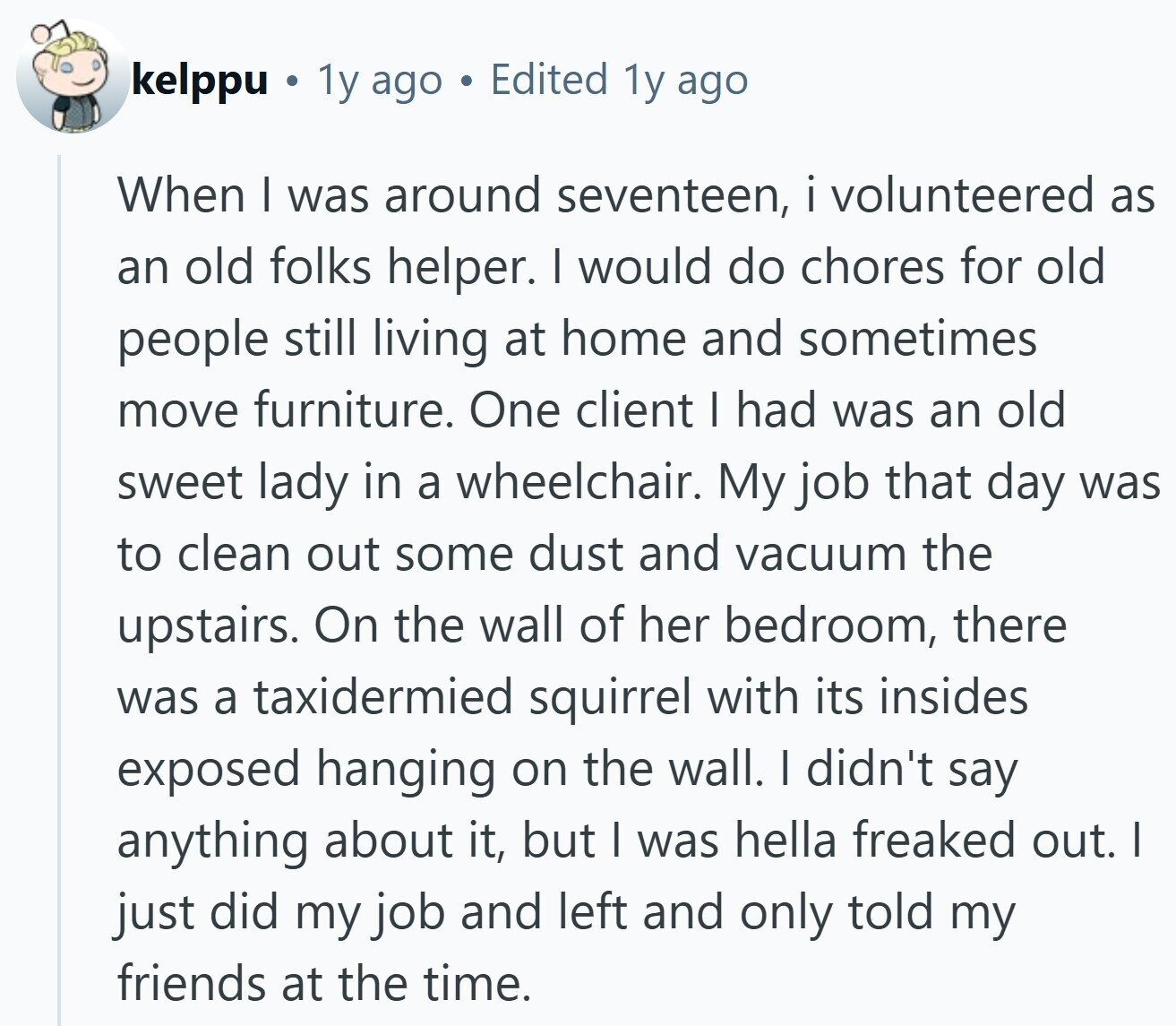 kelppu . 1y ago Edited 1y ago When | was around seventeen, i volunteered as an old folks helper. I would do chores for old people still living at home and sometimes move furniture. One client I had was an old sweet lady in a wheelchair. My job that day was to clean out some dust and vacuum the upstairs. On the wall of her bedroom, there was a taxidermied squirrel with its insides exposed hanging on the wall. I didn't say anything about it, but I was hella freaked out. I just did my job and left and only 