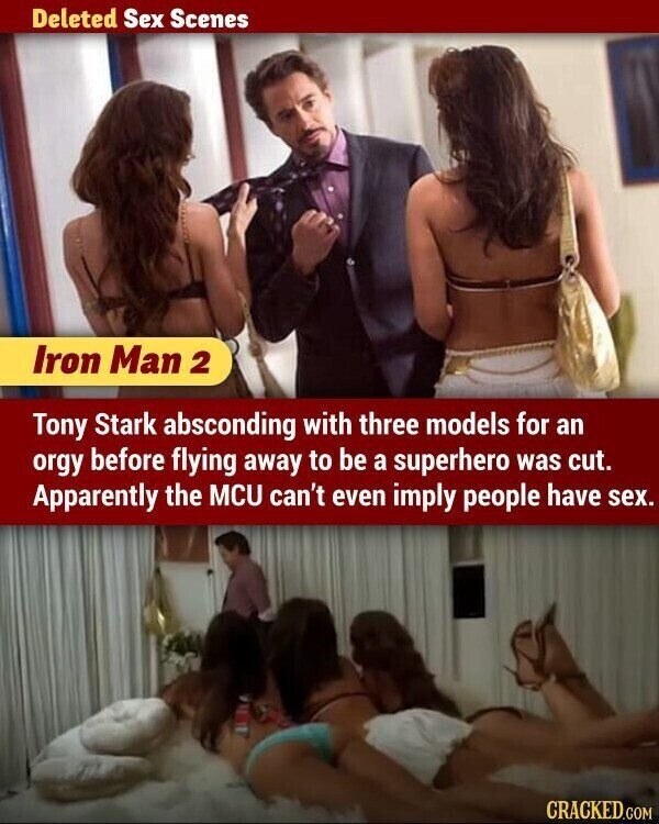 Deleted Sex Scenes Iron Man 2 Tony Stark absconding with three models for an orgy before flying away to be a superhero was cut. Apparently the MCU can't even imply people have sex. CRACKED.COM