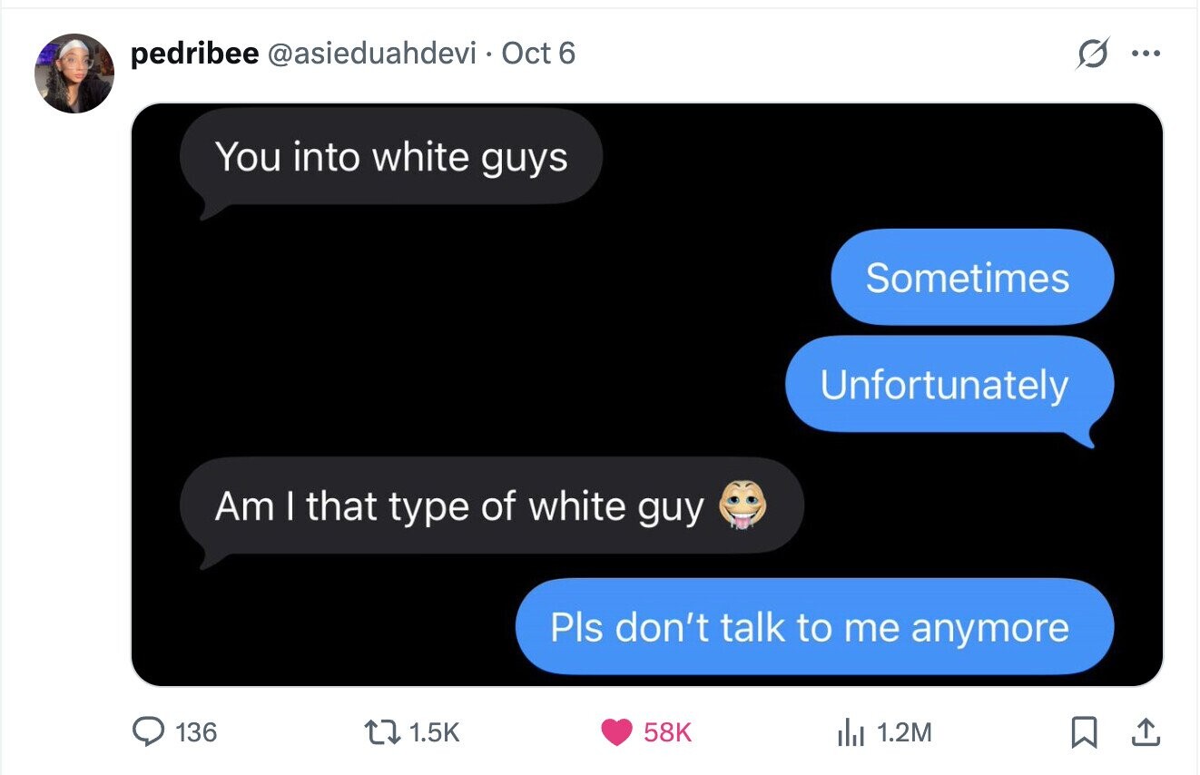 pedribee @asieduahdevi Oct 6 ... You into white guys Sometimes Unfortunately Am I that type of white guy Pls don't talk to me anymore 136 1.5K 58K del 1.2M 