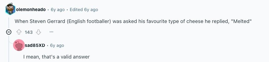 olemonheado 6y ago Edited 6y ago When Steven Gerrard (English footballer) was asked his favourite type of cheese he replied, Melted 143 sad85XD 6y ago | mean, that's a valid answer 