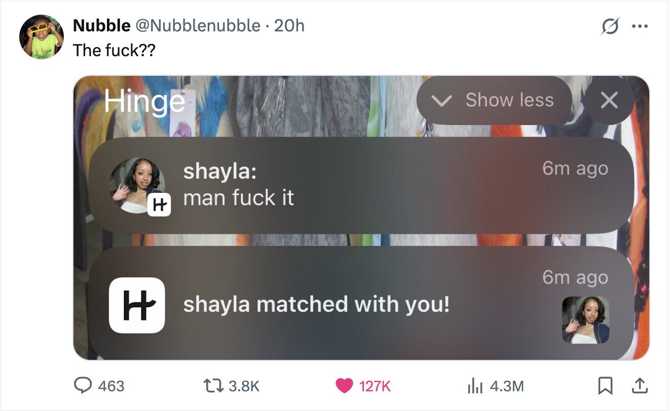 Nubble @Nubblenubble 20h ... The fuck?? Hinge Show less X 6m ago shayla: man fuck it H 6m ago H shayla matched with you! 463 3.8K 127K del 4.3M