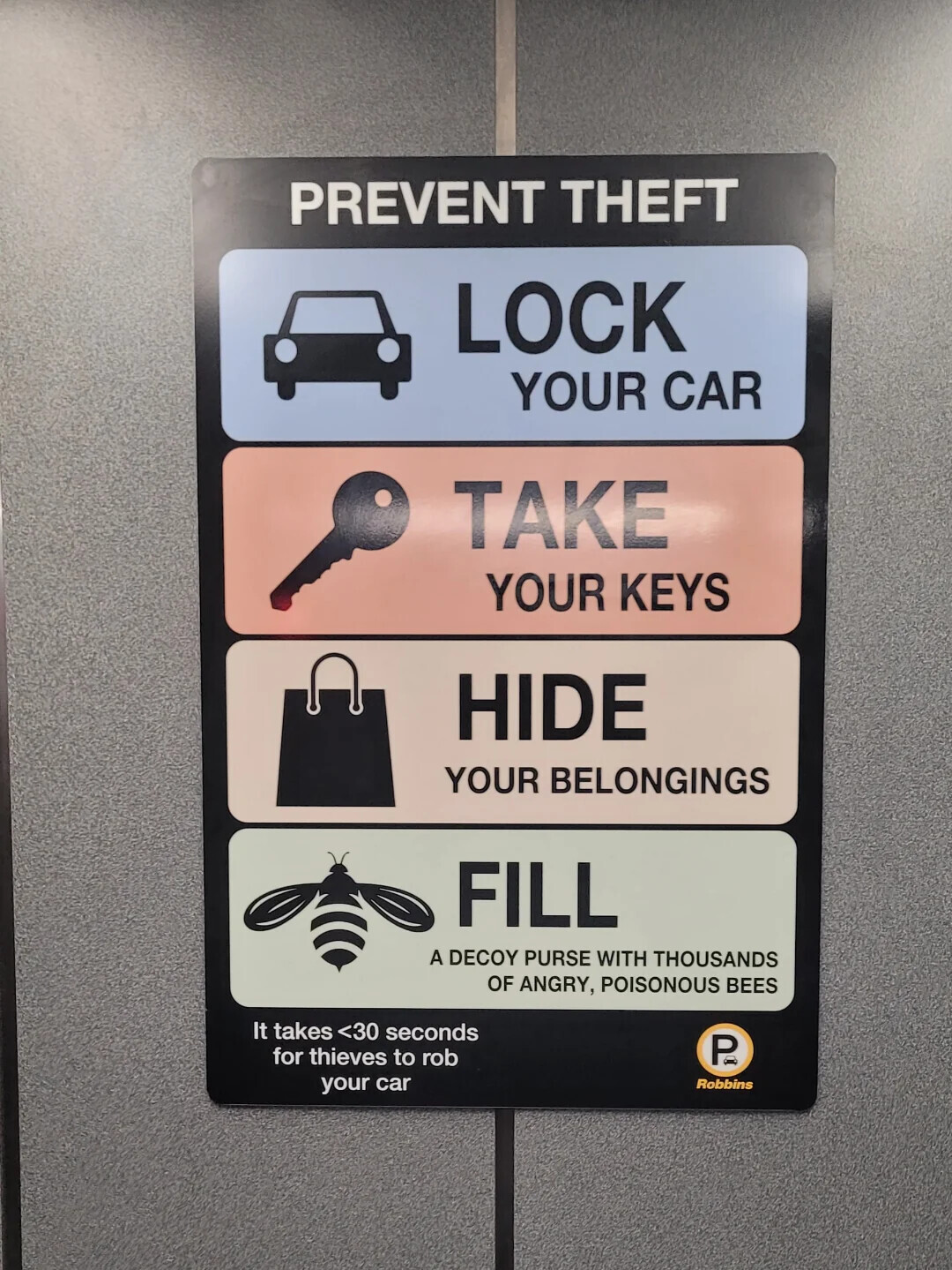 PREVENT THEFT LOCK YOUR CAR TAKE YOUR KEYS HIDE YOUR BELONGINGS FILL A DECOY PURSE WITH THOUSANDS OF ANGRY, POISONOUS BEES It takes <30 seconds for thieves to rob P your car Robbins
