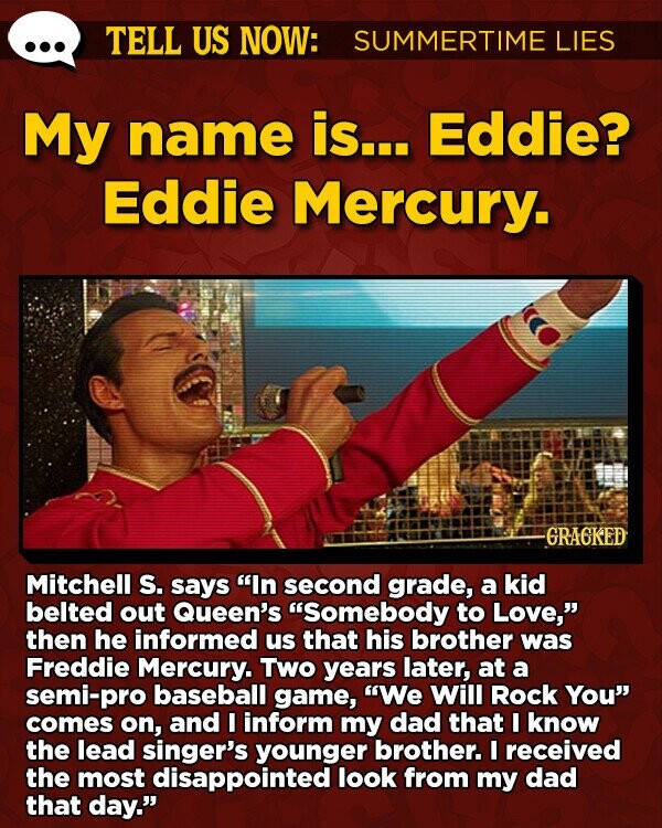 TELL US NOW: SUMMERTIME LIES My name is... Eddie? Eddie Mercury. -GRACKED Mitchell s. says In second grade, a kid belted out Queen's Somebody to Love, then he informed us that his brother was Freddie Mercury. Two years later, at a semi-pro baseball game, We Will Rock You comes on, and I inform my dad that I know the lead singer's younger brother. I received the most disappointed look from my dad that day.