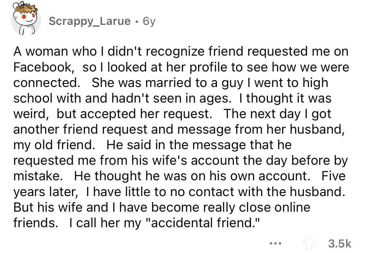 Scrappy_Larue . 6y A woman who I didn't recognize friend requested me on Facebook, so I looked at her profile to see how we were connected. She was married to a guy I went to high school with and hadn't seen in ages. I thought it was weird, but accepted her request. The next day I got another friend request and message from her husband, my old friend. Не said in the message that he requested me from his wife's account the day before by mistake. Не thought he was on his own account. Five years later, I have little to