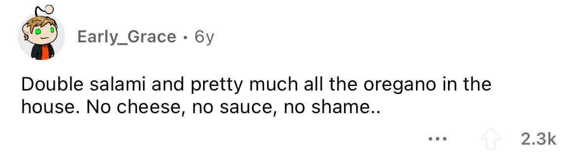 Early_Grace . 6y Double salami and pretty much all the oregano in the house. No cheese, no sauce, no shame.. ... 2.3k