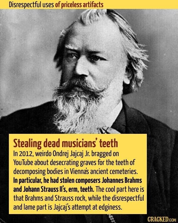 Disrespectful uses of priceless artifacts Stealing dead musicians' teeth In 2012, weirdo Ondrej Jajcaj Jr. bragged on YouTube about desecrating graves for the teeth of decomposing bodies in Vienna's ancient cemeteries. In particular, he had stolen composers Johannes Brahms and Johann Strauss ll's, erm, teeth. The cool part here is that Brahms and Strauss rock, while the disrespectful and lame part is Jajcaj's attempt at edginess. CRACKED.COM
