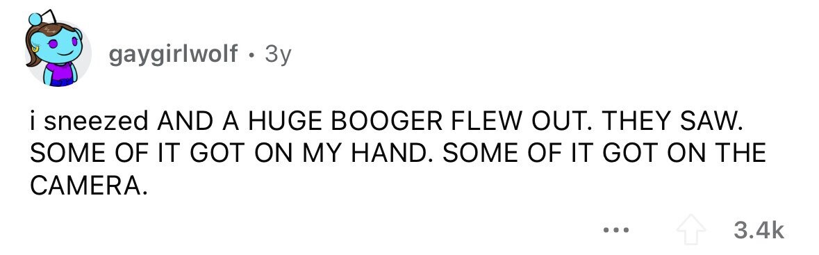 gaygirlwolf . 3y i sneezed AND A HUGE BOOGER FLEW OUT. THEY SAW. SOME OF IT GOT ON MY HAND. SOME OF IT GOT ON THE CAMERA. ... 3.4k