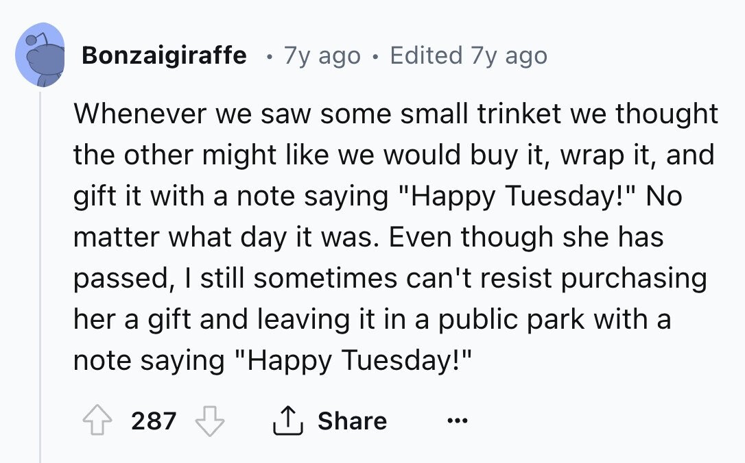 Bonzaigiraffe 7y ago . Edited 7y ago Whenever we saw some small trinket we thought the other might like we would buy it, wrap it, and gift it with a note saying Happy Tuesday! No matter what day it was. Even though she has passed, I still sometimes can't resist purchasing her a gift and leaving it in a public park with a note saying Happy Tuesday! 287 Share ...