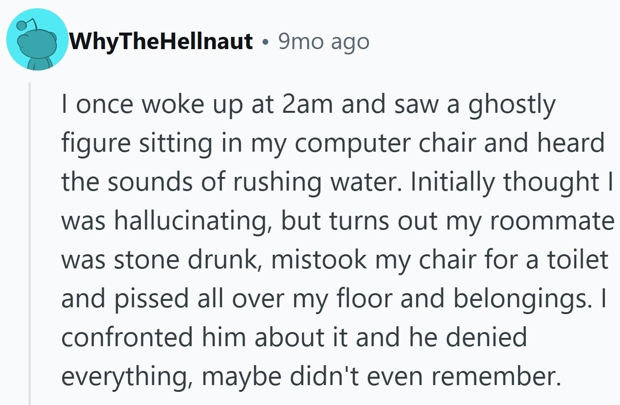 WhyTheHellnaut • . 9mo ago I once woke up at 2am and saw a ghostly figure sitting in my computer chair and heard the sounds of rushing water. Initially thought I was hallucinating, but turns out my roommate was stone drunk, mistook my chair for a toilet and pissed all over my floor and belongings. I confronted him about it and he denied everything, maybe didn't even remember.