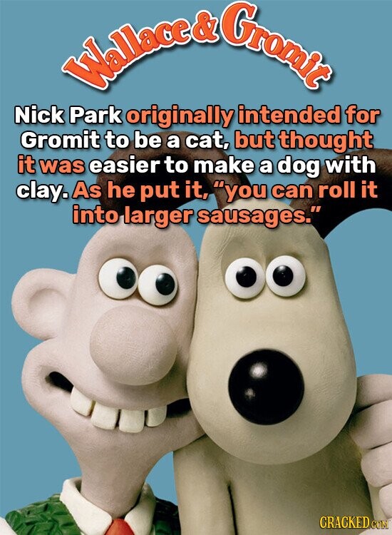 Wallace & Gromic Nick Park originally intended for Gromit to be a cat, but thought it was easier to make a dog with clay. As he put it, you can roll it into larger sausages. CRACKED COM