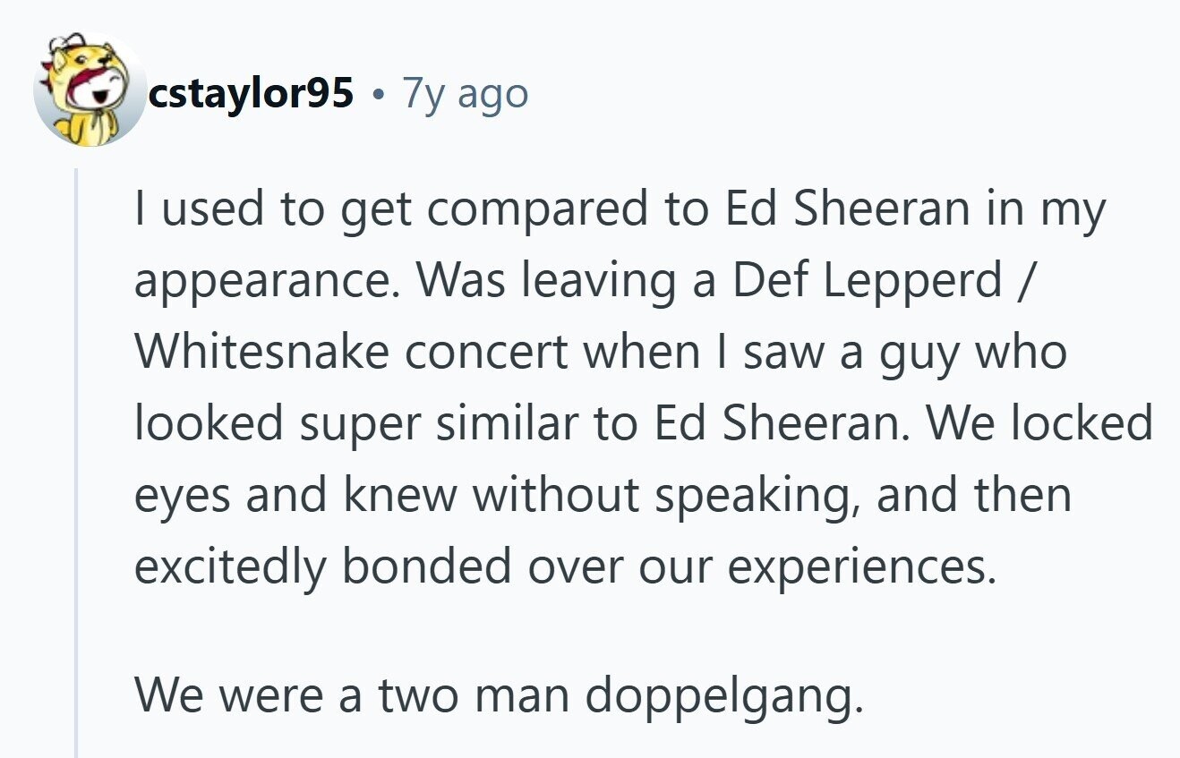 cstaylor95 a 7y ago I used to get compared to Ed Sheeran in my appearance. Was leaving a Def Lepperd / Whitesnake concert when I saw a guy who looked super similar to Ed Sheeran. We locked eyes and knew without speaking, and then excitedly bonded over our experiences. We were a two man doppelgang.