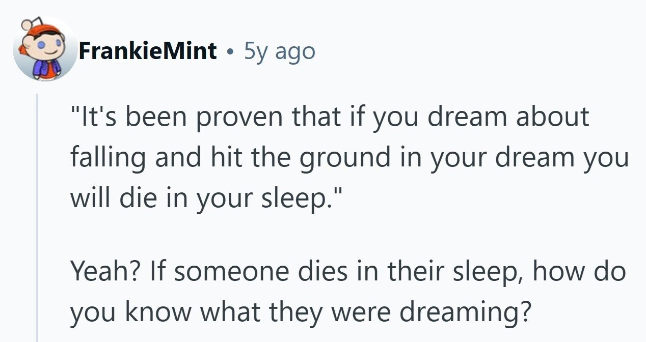 FrankieMint . 5y ago It's been proven that if you dream about falling and hit the ground in your dream you will die in your sleep. Yeah? If someone dies in their sleep, how do you know what they were dreaming? 