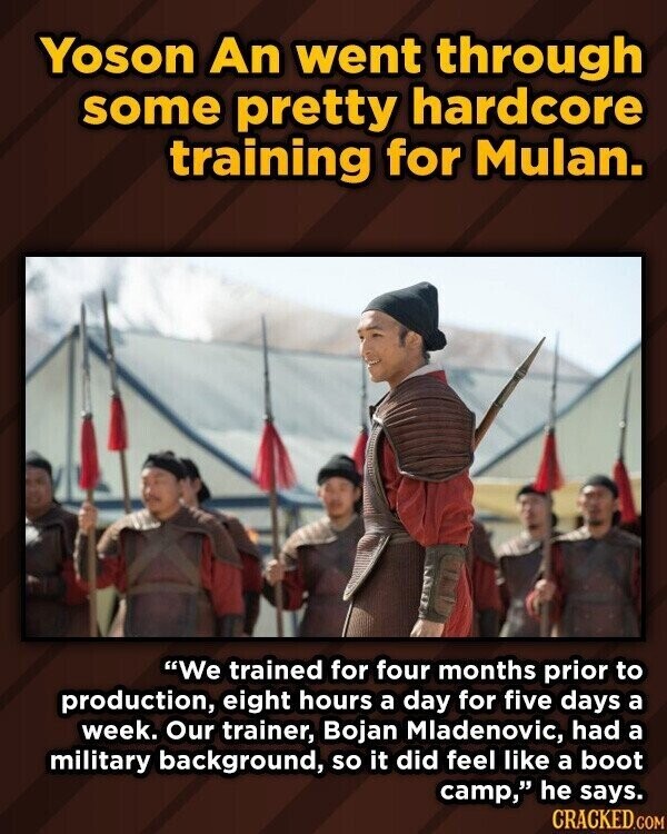 Yoson An went through some pretty hardcore training for Mulan. We trained for four months prior to production, eight hours a day for five days a week. Our trainer, Bojan Mladenovic, had a military background, so it did feel like a boot camp, he says. CRACKED.COM