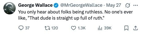@MrGeorgeWallace May 27 G ... George Wallace You only hear about folks being ruthless. No one's ever like, That dude is straight up full of ruth. 37 120 1.3K 39K 