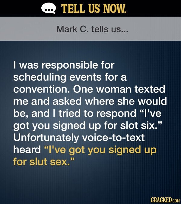 TELL US NOW. Mark C. tells US... I was responsible for scheduling events for a convention. One woman texted me and asked where she would be, and I tried to respond I've got you signed up for slot six. Unfortunately voice-to-text heard I've got you signed up for slut sex. CRACKED.COM