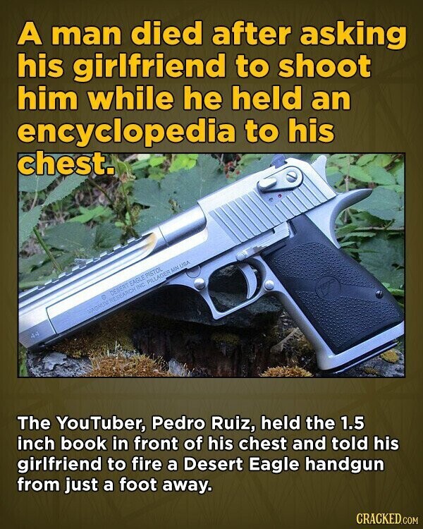 A man died after asking his girlfriend to shoot him while he held an encyclopedia to his chest. DESERT EAGLE PISTOL VIGGUU RESEARCH INC. PILLAGER MN USA 4.4 The YouTuber, Pedro Ruiz, held the 1.5 inch book in front of his chest and told his girlfriend to fire a Desert Eagle handgun from just a foot away. CRACKED.COM