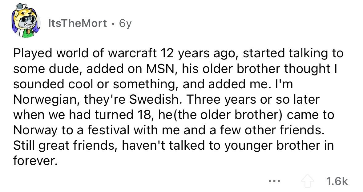 ItsTheMort . 6y Played world of warcraft 12 years ago, started talking to some dude, added on MSN, his older brother thought I sounded cool or something, and added me. I'm Norwegian, they're Swedish. Three years or so later when we had turned 18, he(the older brother) came to Norway to a festival with me and a few other friends. Still great friends, haven't talked to younger brother in forever. ... 1.6k