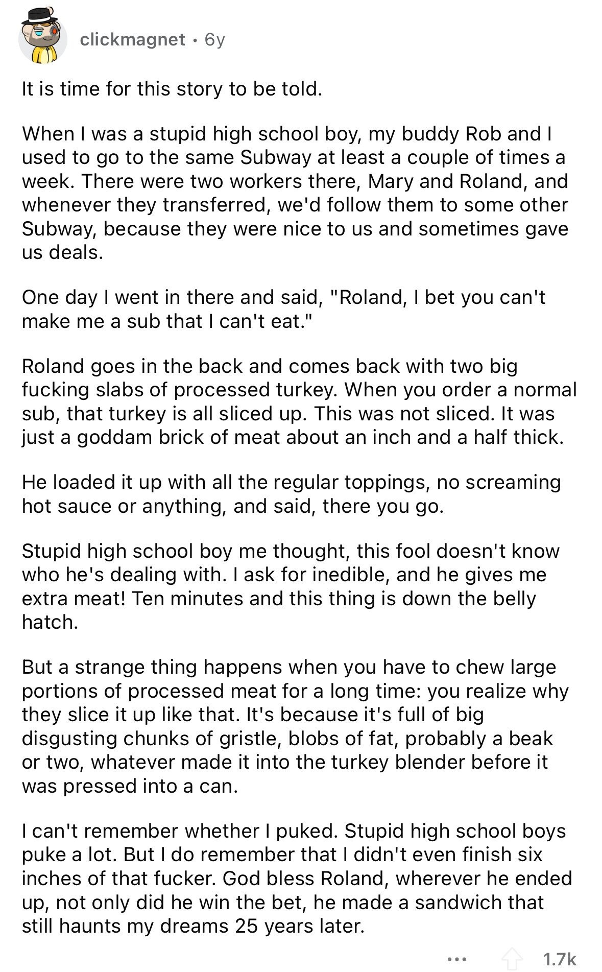 clickmagnet 6y It is time for this story to be told. When I was a stupid high school boy, my buddy Rob and I used to go to the same Subway at least a couple of times a week. There were two workers there, Mary and Roland, and whenever they transferred, we'd follow them to some other Subway, because they were nice to us and sometimes gave us deals. One day I went in there and said, Roland, I bet you can't make me a sub that I can't eat. Roland goes in the back and comes back with two