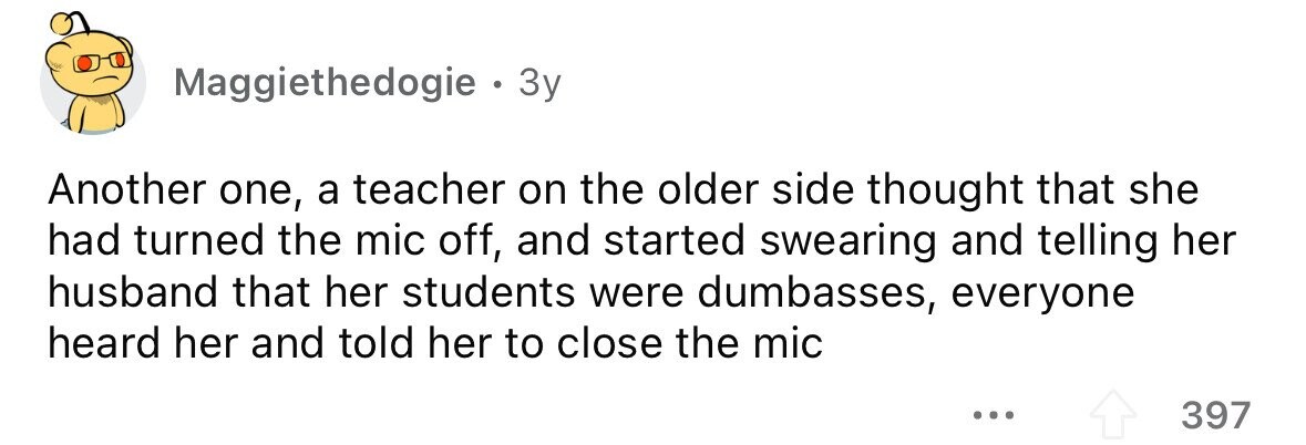 Maggiethedogie . . 3y Another one, a teacher on the older side thought that she had turned the mic off, and started swearing and telling her husband that her students were dumbasses, everyone heard her and told her to close the mic ... 397