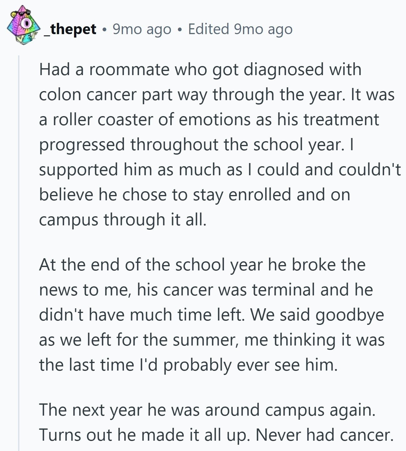 _thepet 9mo ago Edited 9mo ago Had a roommate who got diagnosed with colon cancer part way through the year. It was a roller coaster of emotions as his treatment progressed throughout the school year. I supported him as much as I could and couldn't believe he chose to stay enrolled and on campus through it all. At the end of the school year he broke the news to me, his cancer was terminal and he didn't have much time left. We said goodbye as we left for the summer, me thinking it was the last time I'd probably ever