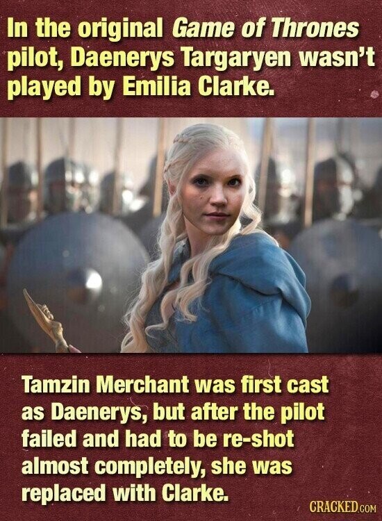 In the original Game of Thrones pilot, Daenerys Targaryen wasn't played by Emilia Clarke. Tamzin Merchant was first cast as Daenerys, but after the pilot failed and had to be re-shot almost completely, she was replaced with Clarke. CRACKED.COM