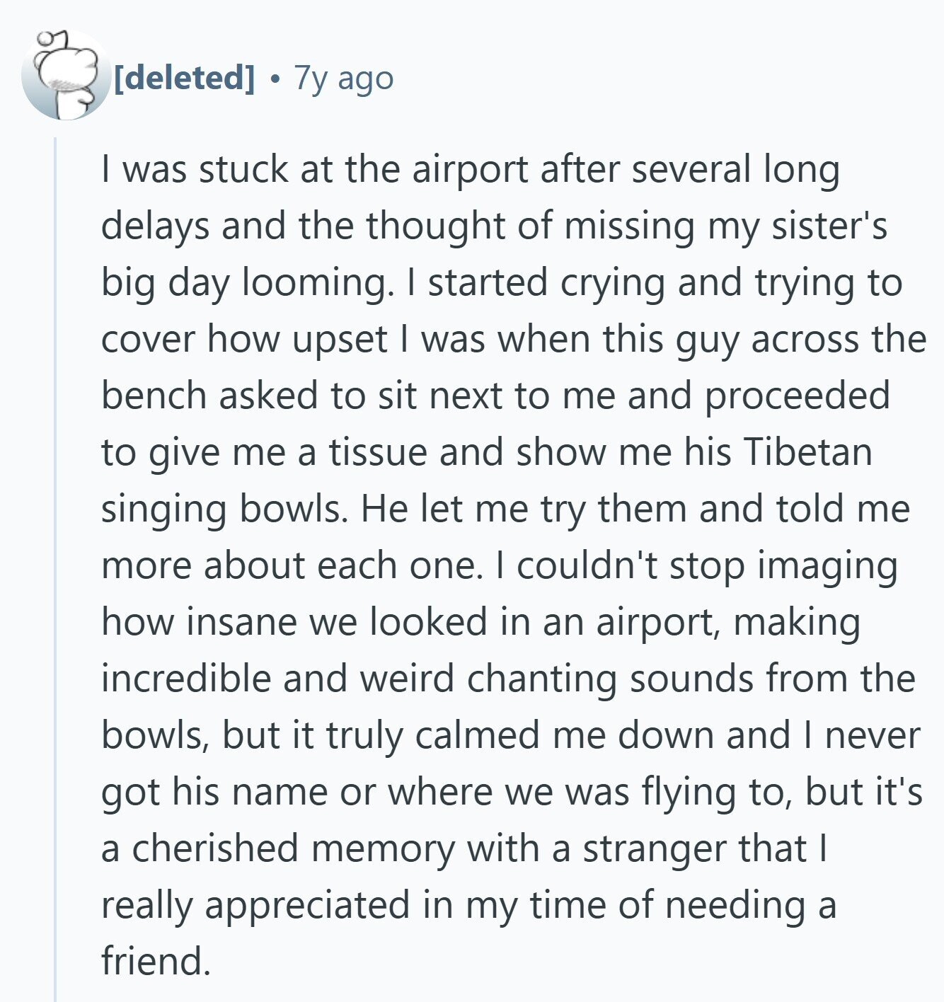 7y ago I was stuck at the airport after several long delays and the thought of missing my sister's big day looming. I started crying and trying to cover how upset I was when this guy across the bench asked to sit next to me and proceeded to give me a tissue and show me his Tibetan singing bowls. Не let me try them and told me more about each one. I couldn't stop imaging how insane we looked in an airport, making incredible and weird chanting sounds from the bowls, but it truly calmed me down and I