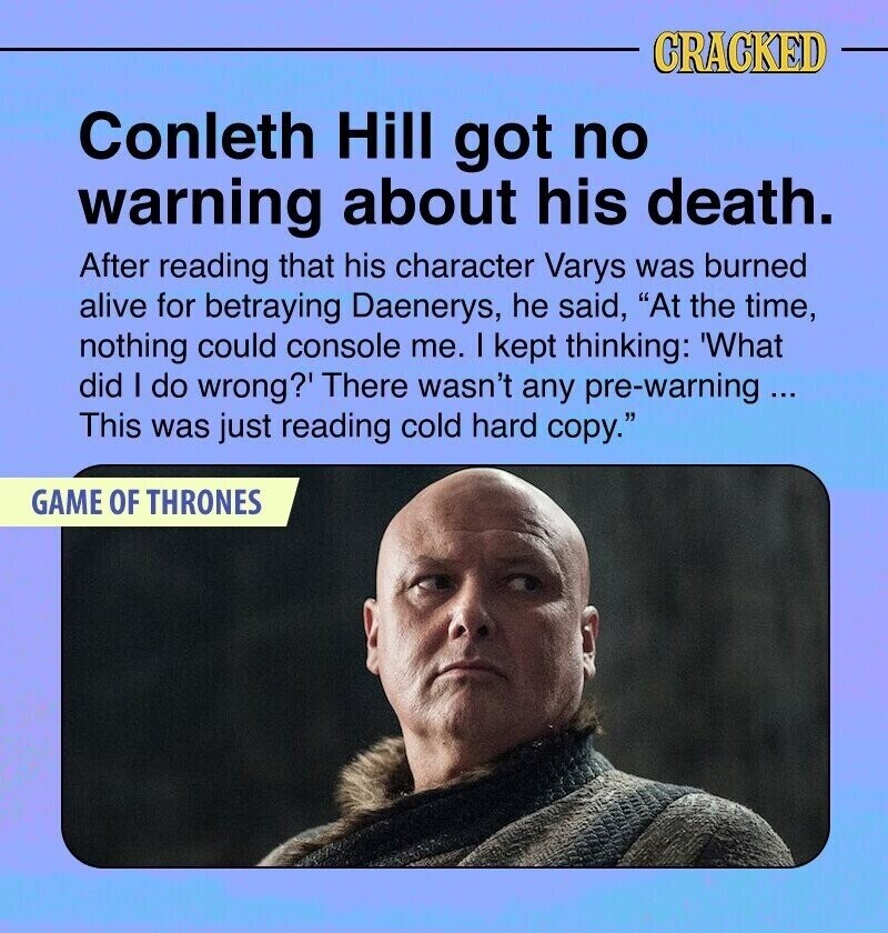 CRACKED Conleth Hill got no warning about his death. After reading that his character Varys was burned alive for betraying Daenerys, he said, At the time, nothing could console me. I kept thinking: 'What did I do wrong?' There wasn't any pre-warning ... This was just reading cold hard copy. GAME OF THRONES