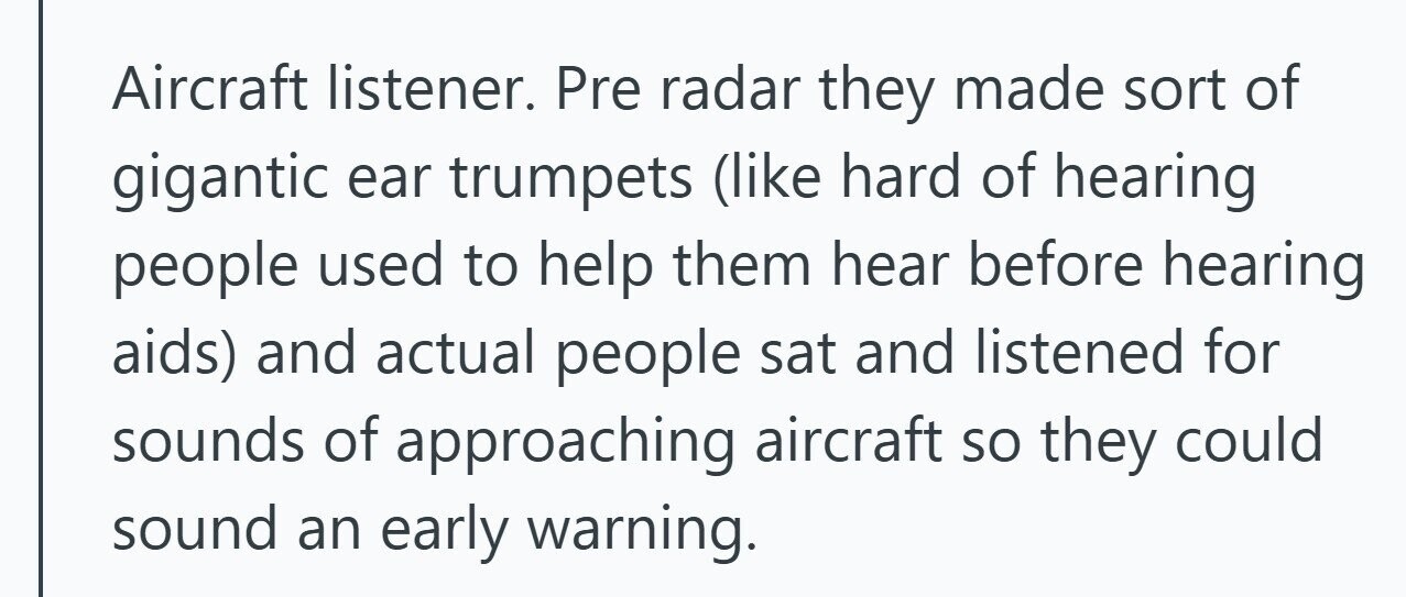 Aircraft listener. Pre radar they made sort of gigantic ear trumpets (like hard of hearing people used to help them hear before hearing aids) and actual people sat and listened for sounds of approaching aircraft so they could sound an early warning. 