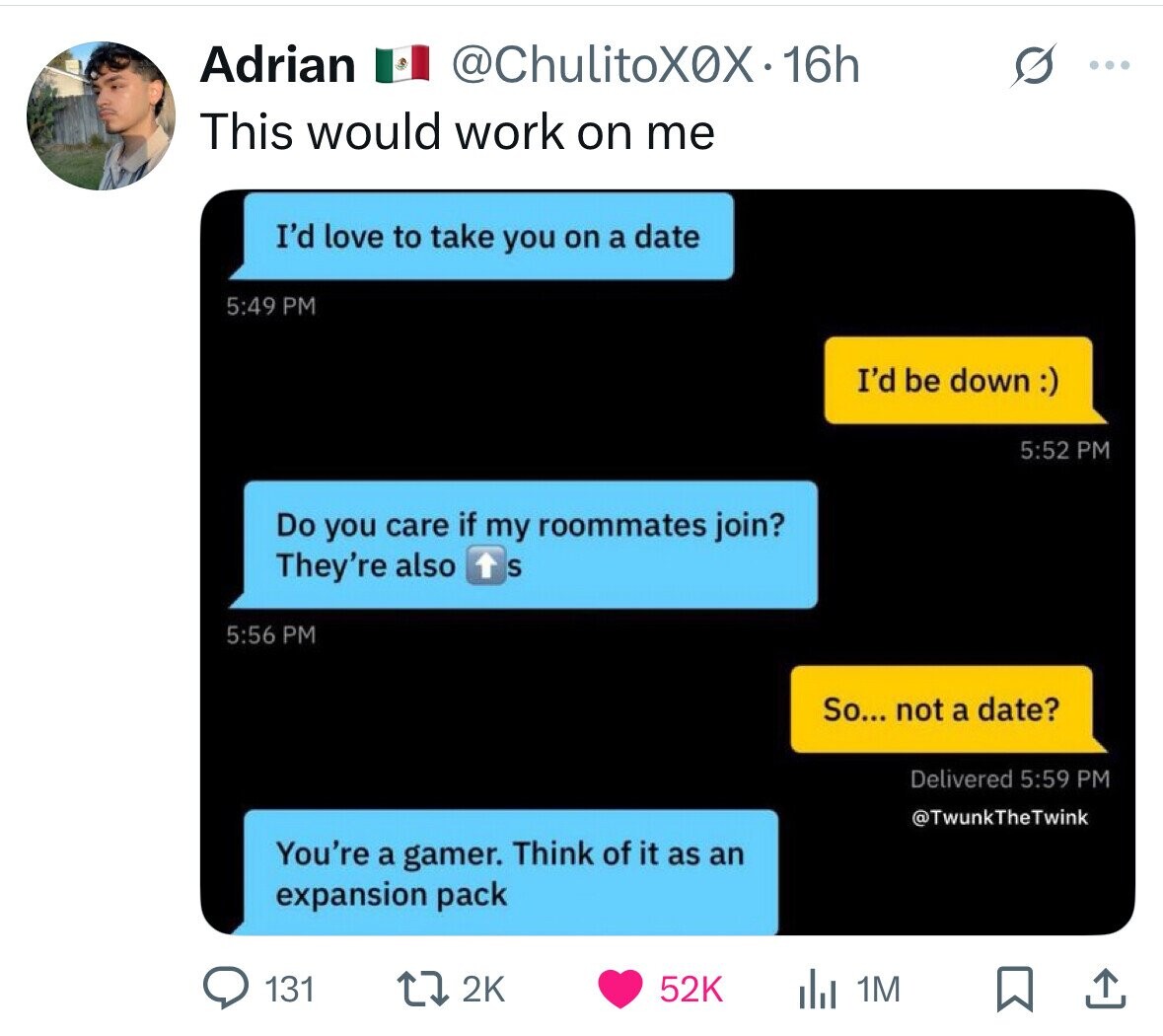 Adrian @ChulitoX0X1 16h ... This would work on me I'd love to take you on a date 5:49 PM I'd be down :) 5:52 PM Do you care if my roommates join? They're also S 5:56 PM So... not a date? Delivered 5:59 PM @TwunkTheTwink You're a gamer. Think of it as an expansion pack 131 2K 52K 1M 