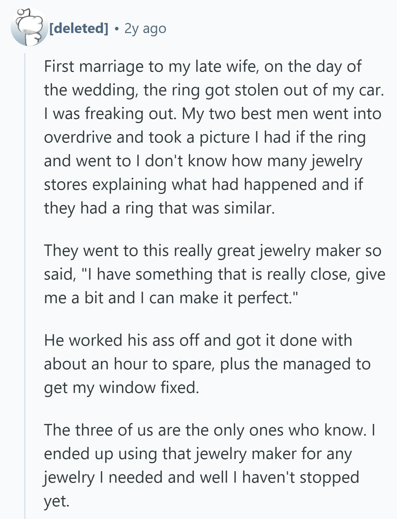 2y ago First marriage to my late wife, on the day of the wedding, the ring got stolen out of my car. I was freaking out. My two best men went into overdrive and took a picture I had if the ring and went to I don't know how many jewelry stores explaining what had happened and if they had a ring that was similar. They went to this really great jewelry maker so said, I have something that is really close, give me a bit and I can make it perfect. Не worked his ass off and got 