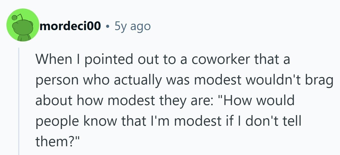 mordeci00 . 5 5y ago When I pointed out to a coworker that a person who actually was modest wouldn't brag about how modest they are: How would people know that I'm modest if I don't tell them? 